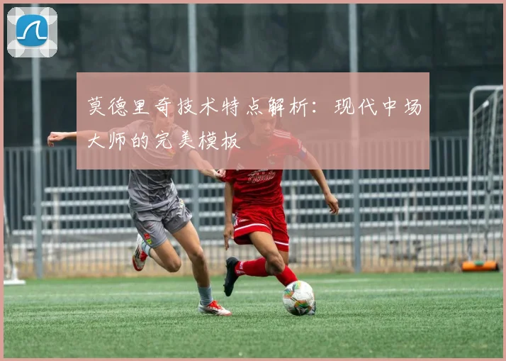 莫德里奇技术特点解析：现代中场大师的完美模板