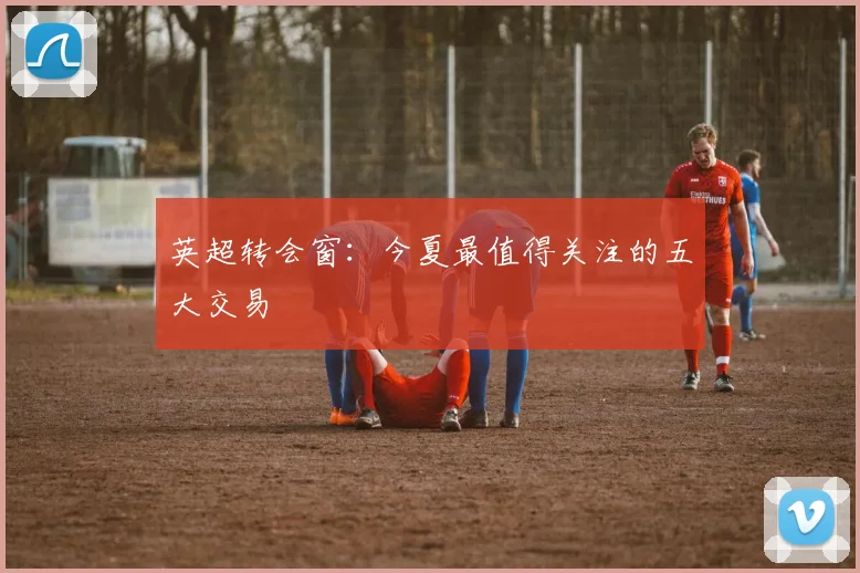 英超转会窗：今夏最值得关注的五大交易