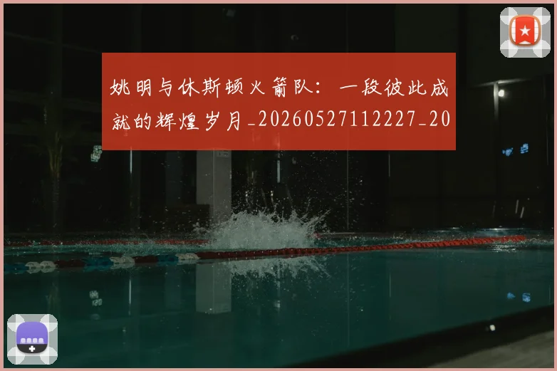 姚明与休斯顿火箭队：一段彼此成就的辉煌岁月_20260527112227_20260609132909