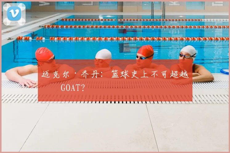 迈克尔·乔丹:篮球史上不可超越的GOAT?