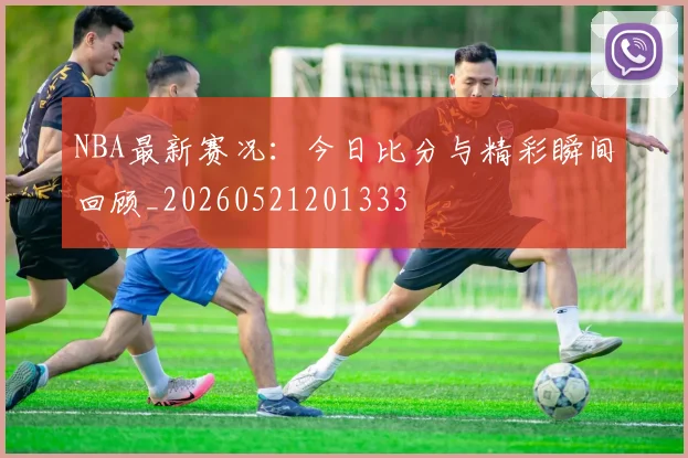 NBA最新赛况：今日比分与精彩瞬间回顾_20260521201333