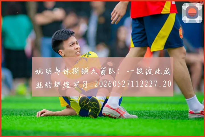姚明与休斯顿火箭队：一段彼此成就的辉煌岁月_20260527112227_20260609132909
