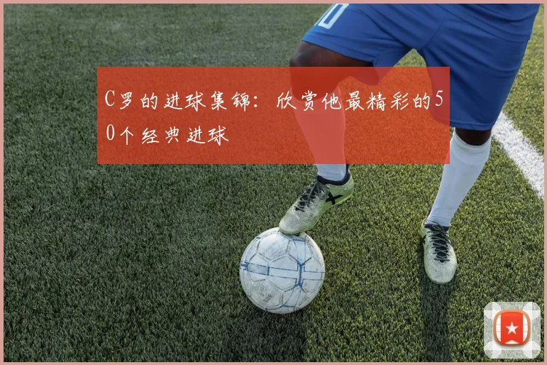 C罗的进球集锦：欣赏他最精彩的50个经典进球