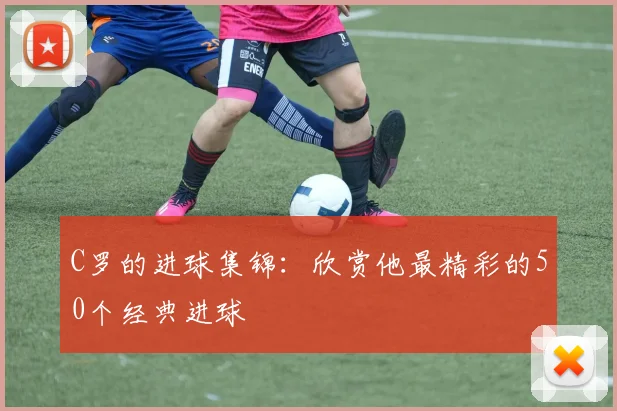 C罗的进球集锦：欣赏他最精彩的50个经典进球